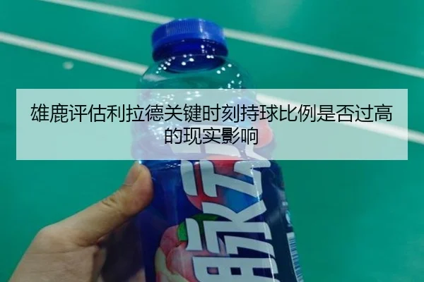 雄鹿评估利拉德关键时刻持球比例是否过高的现实影响
