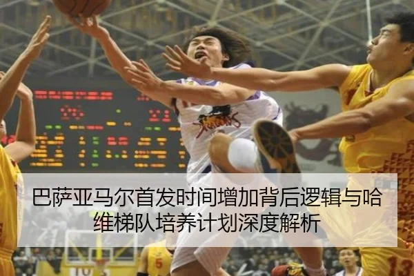 巴萨亚马尔首发时间增加背后逻辑与哈维梯队培养计划深度解析