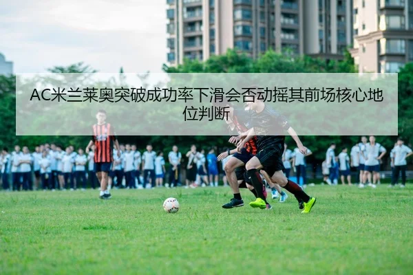 AC米兰莱奥突破成功率下滑会否动摇其前场核心地位判断