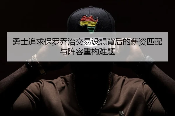 勇士追求保罗乔治交易设想背后的薪资匹配与阵容重构难题