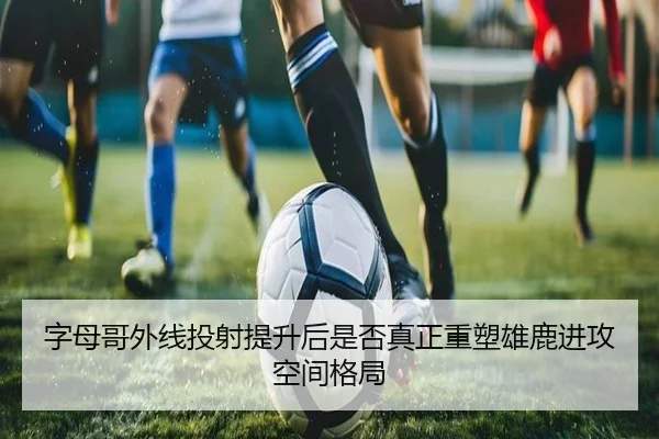 字母哥外线投射提升后是否真正重塑雄鹿进攻空间格局