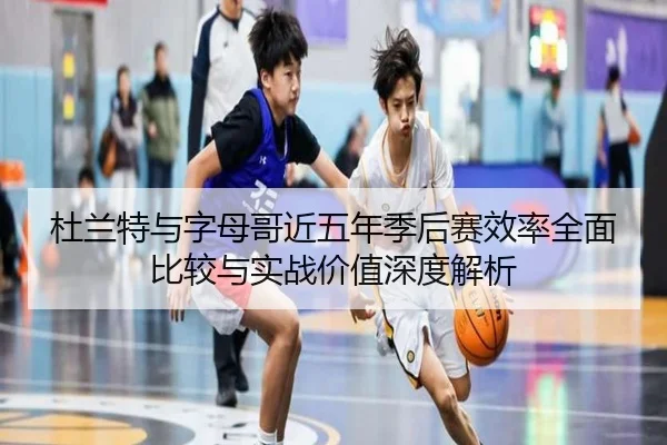 杜兰特与字母哥近五年季后赛效率全面比较与实战价值深度解析